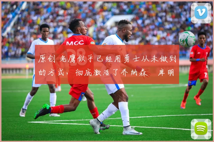 原创 老鹰似乎已经用勇士从未做到的方式，彻底激活了乔纳森・库明加