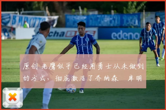 原创 老鹰似乎已经用勇士从未做到的方式,彻底激活了乔纳森・库明加