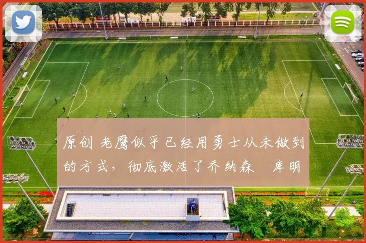 原创 老鹰似乎已经用勇士从未做到的方式，彻底激活了乔纳森・库明加