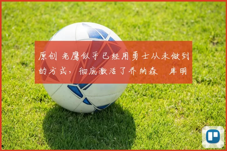 原创 老鹰似乎已经用勇士从未做到的方式，彻底激活了乔纳森・库明加