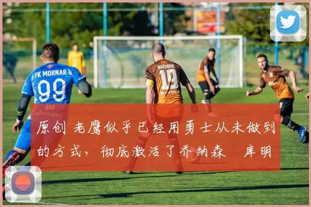 原创 老鹰似乎已经用勇士从未做到的方式,彻底激活了乔纳森・库明加