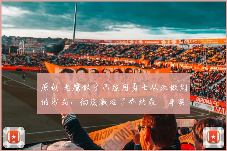 原创 老鹰似乎已经用勇士从未做到的方式，彻底激活了乔纳森・库明加