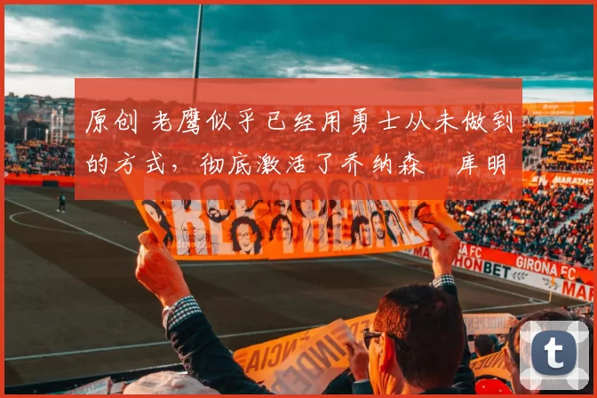 原创 老鹰似乎已经用勇士从未做到的方式，彻底激活了乔纳森・库明加