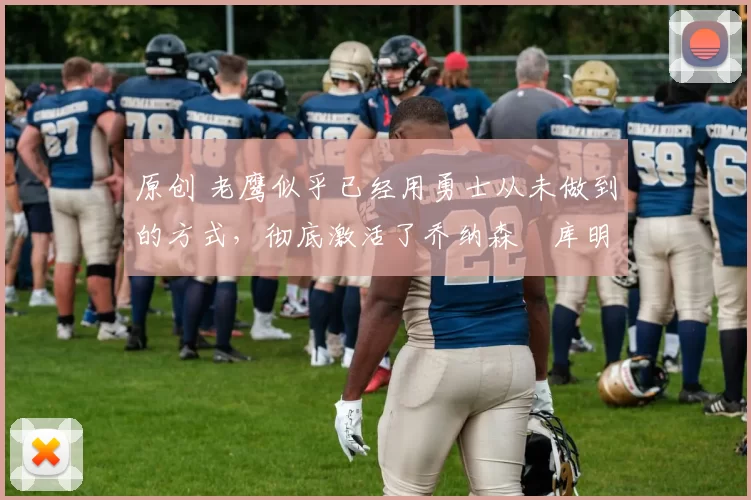 原创 老鹰似乎已经用勇士从未做到的方式，彻底激活了乔纳森・库明加