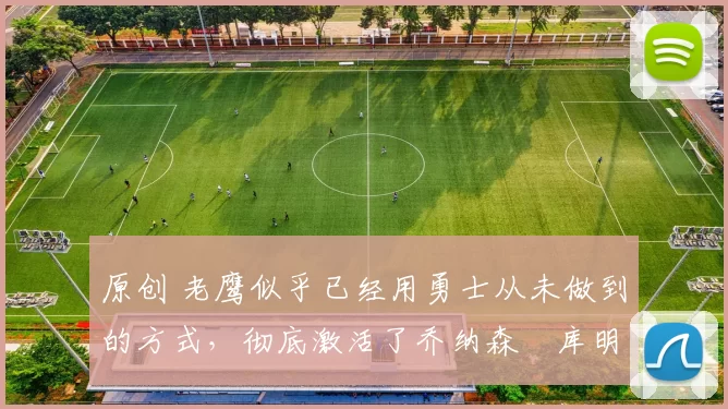 原创 老鹰似乎已经用勇士从未做到的方式，彻底激活了乔纳森・库明加