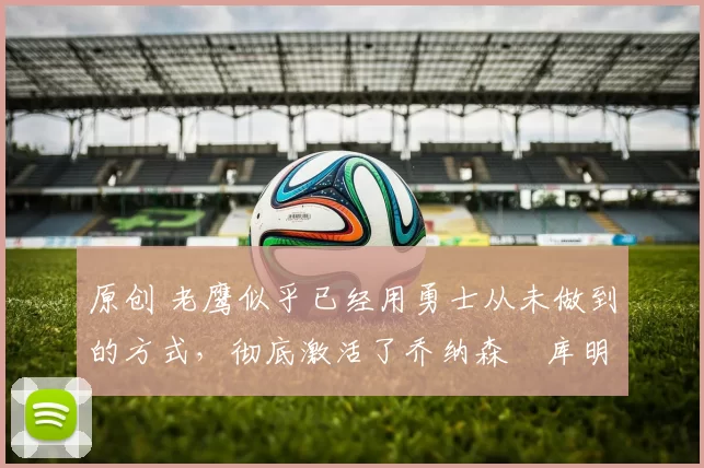 原创 老鹰似乎已经用勇士从未做到的方式，彻底激活了乔纳森・库明加