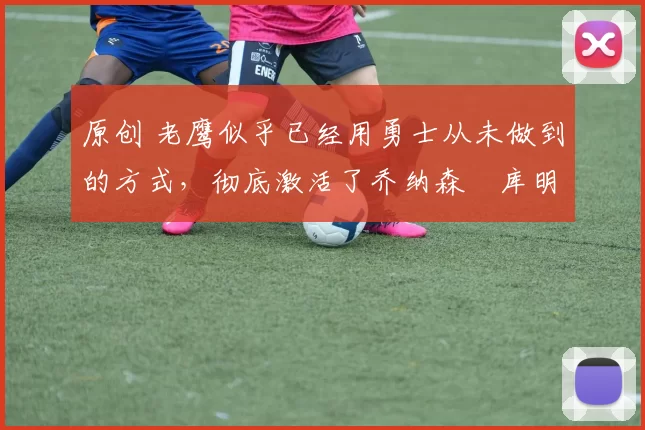 原创 老鹰似乎已经用勇士从未做到的方式,彻底激活了乔纳森・库明加