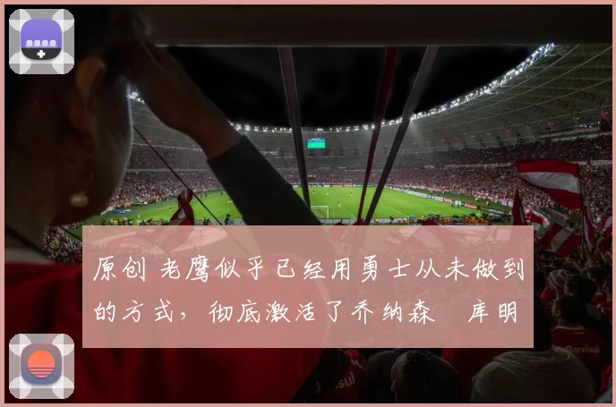 原创 老鹰似乎已经用勇士从未做到的方式，彻底激活了乔纳森・库明加