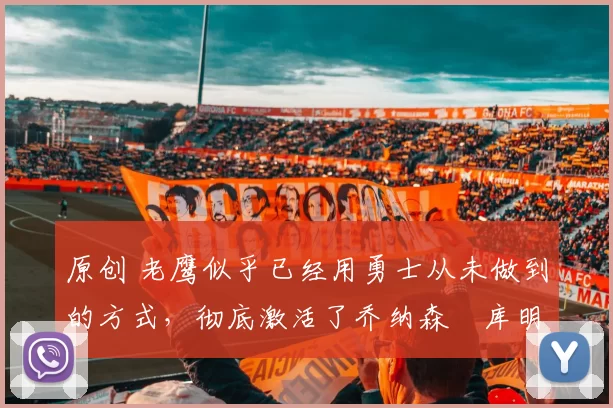 原创 老鹰似乎已经用勇士从未做到的方式，彻底激活了乔纳森・库明加