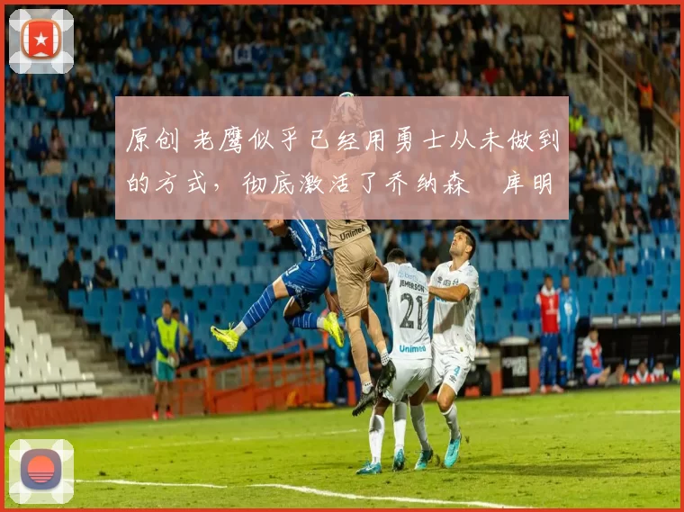 原创 老鹰似乎已经用勇士从未做到的方式,彻底激活了乔纳森・库明加