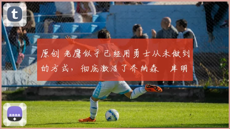 原创 老鹰似乎已经用勇士从未做到的方式,彻底激活了乔纳森・库明加