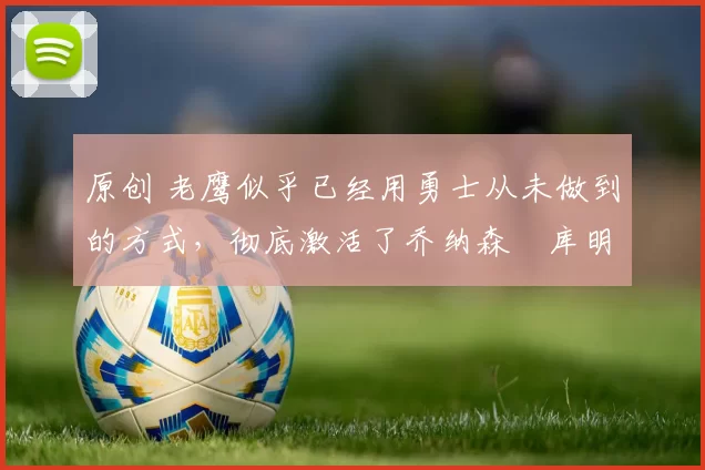 原创 老鹰似乎已经用勇士从未做到的方式，彻底激活了乔纳森・库明加