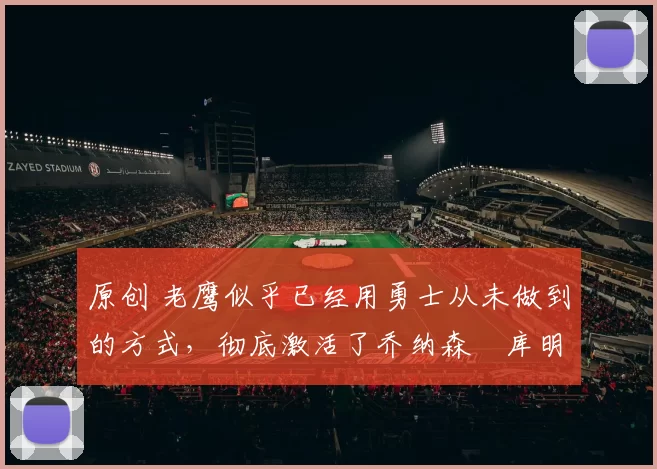 原创 老鹰似乎已经用勇士从未做到的方式，彻底激活了乔纳森・库明加