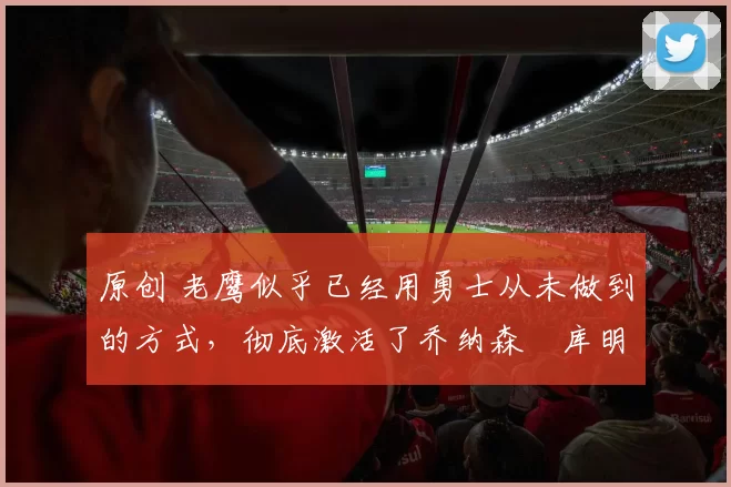 原创 老鹰似乎已经用勇士从未做到的方式,彻底激活了乔纳森・库明加