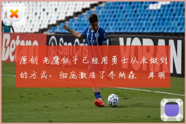 原创 老鹰似乎已经用勇士从未做到的方式，彻底激活了乔纳森・库明加