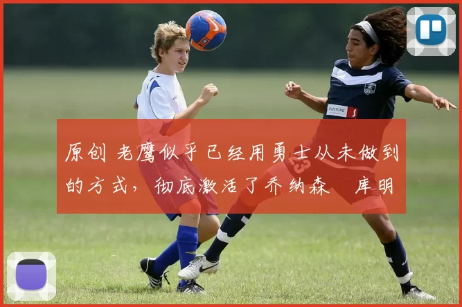 原创 老鹰似乎已经用勇士从未做到的方式，彻底激活了乔纳森・库明加