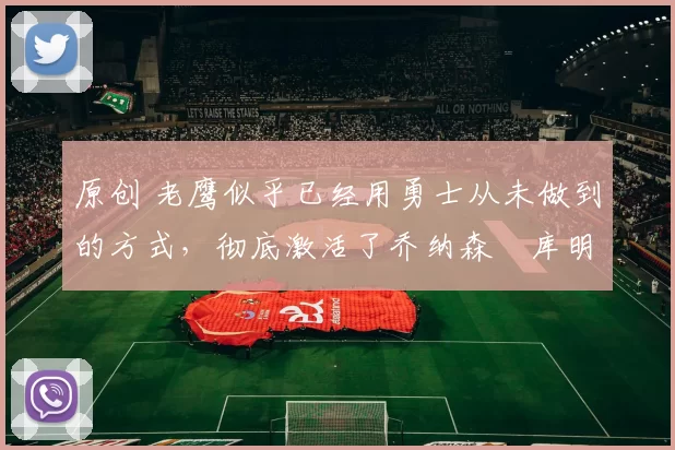 原创 老鹰似乎已经用勇士从未做到的方式，彻底激活了乔纳森・库明加