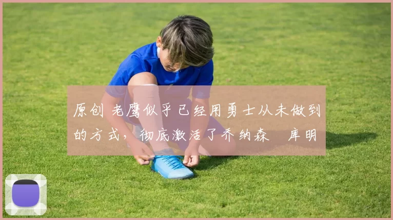 原创 老鹰似乎已经用勇士从未做到的方式，彻底激活了乔纳森・库明加