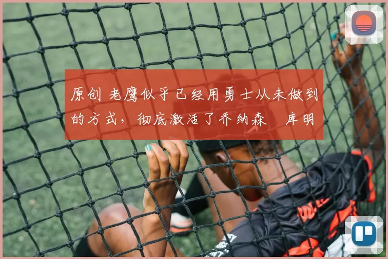 原创 老鹰似乎已经用勇士从未做到的方式,彻底激活了乔纳森・库明加