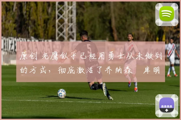 原创 老鹰似乎已经用勇士从未做到的方式，彻底激活了乔纳森・库明加