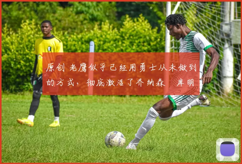 原创 老鹰似乎已经用勇士从未做到的方式，彻底激活了乔纳森・库明加