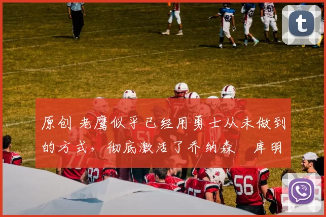 原创 老鹰似乎已经用勇士从未做到的方式,彻底激活了乔纳森・库明加