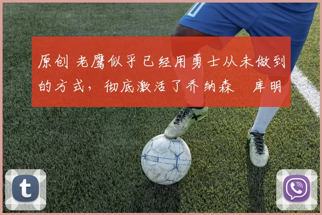 原创 老鹰似乎已经用勇士从未做到的方式,彻底激活了乔纳森・库明加