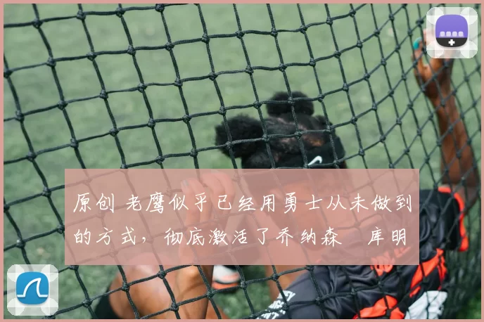 原创 老鹰似乎已经用勇士从未做到的方式,彻底激活了乔纳森・库明加