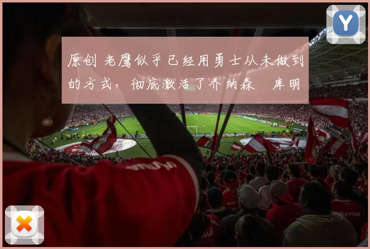 原创 老鹰似乎已经用勇士从未做到的方式，彻底激活了乔纳森・库明加