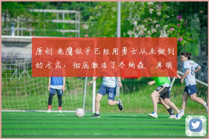 原创 老鹰似乎已经用勇士从未做到的方式,彻底激活了乔纳森・库明加