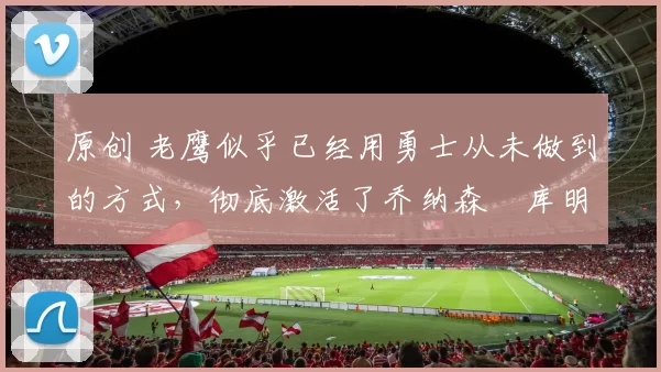 原创 老鹰似乎已经用勇士从未做到的方式,彻底激活了乔纳森・库明加