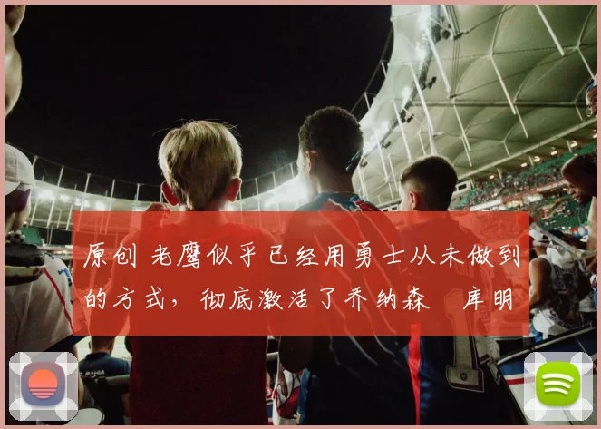 原创 老鹰似乎已经用勇士从未做到的方式,彻底激活了乔纳森・库明加