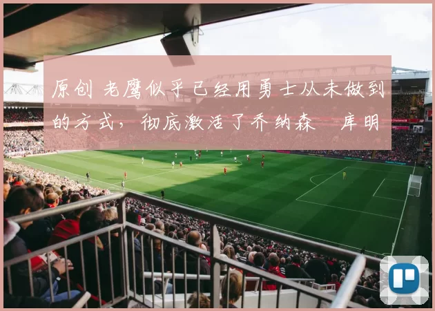 原创 老鹰似乎已经用勇士从未做到的方式，彻底激活了乔纳森・库明加