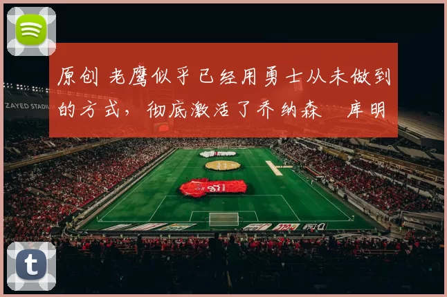 原创 老鹰似乎已经用勇士从未做到的方式,彻底激活了乔纳森・库明加