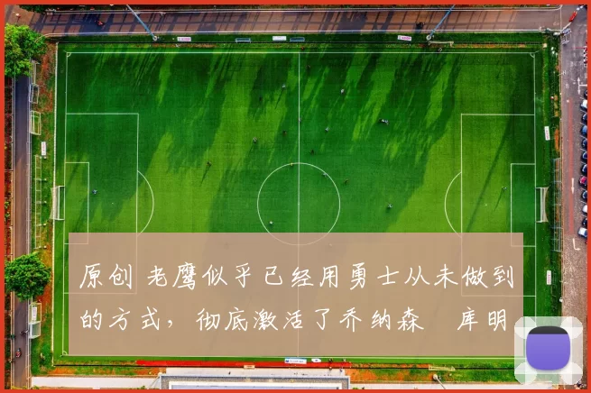 原创 老鹰似乎已经用勇士从未做到的方式,彻底激活了乔纳森・库明加