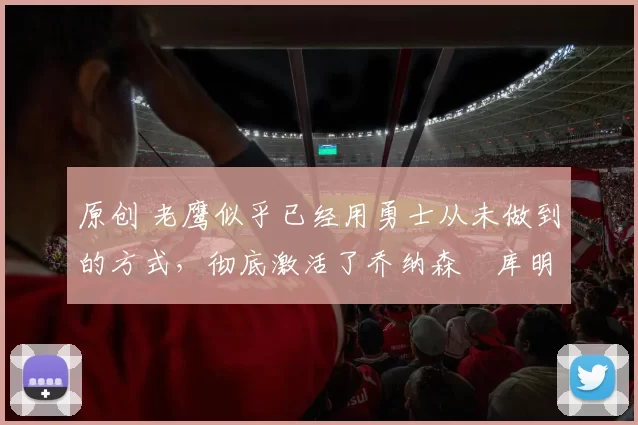 原创 老鹰似乎已经用勇士从未做到的方式,彻底激活了乔纳森・库明加