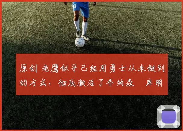 原创 老鹰似乎已经用勇士从未做到的方式,彻底激活了乔纳森・库明加