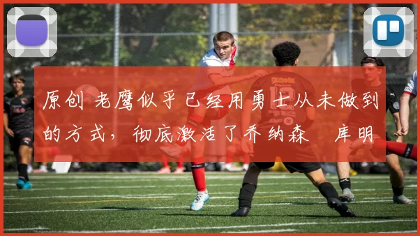 原创 老鹰似乎已经用勇士从未做到的方式，彻底激活了乔纳森・库明加