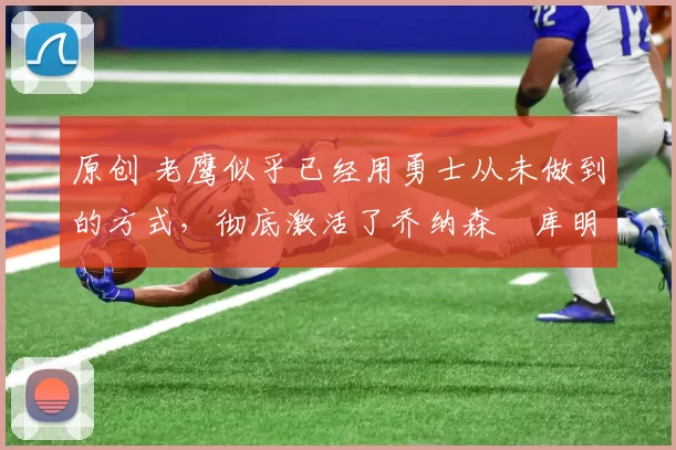 原创 老鹰似乎已经用勇士从未做到的方式，彻底激活了乔纳森・库明加