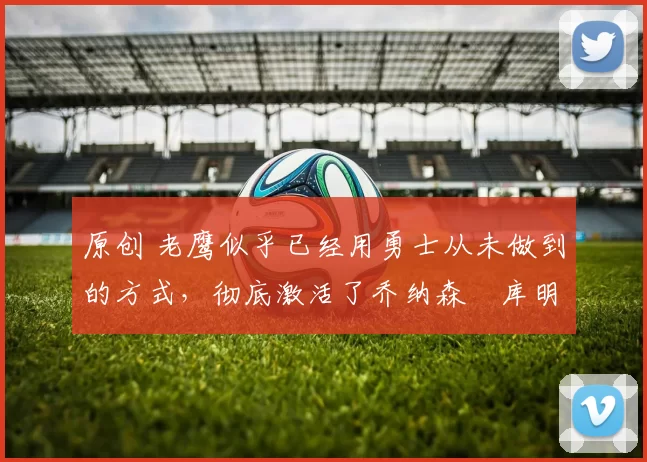 原创 老鹰似乎已经用勇士从未做到的方式，彻底激活了乔纳森・库明加