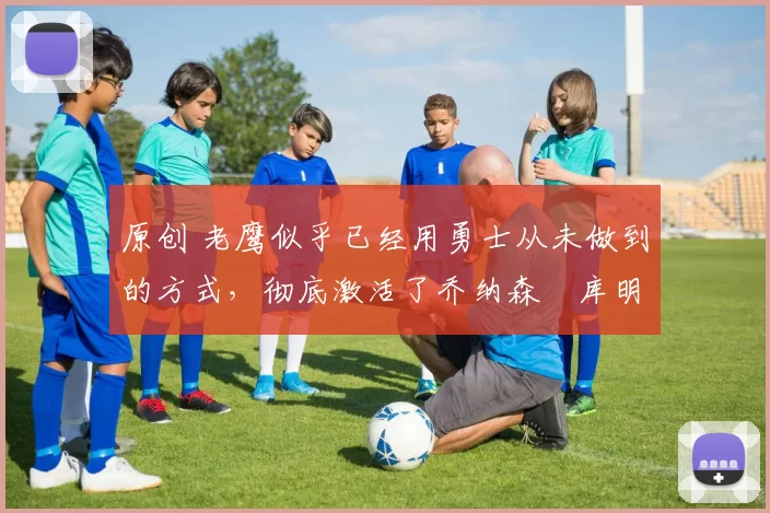 原创 老鹰似乎已经用勇士从未做到的方式,彻底激活了乔纳森・库明加