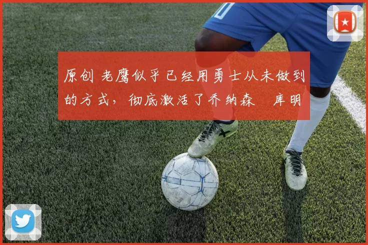 原创 老鹰似乎已经用勇士从未做到的方式，彻底激活了乔纳森・库明加