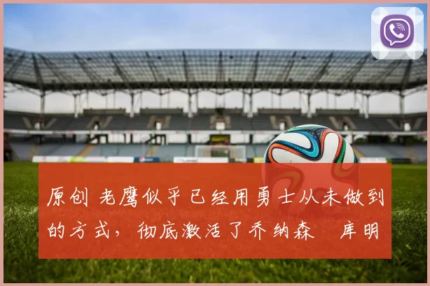 原创 老鹰似乎已经用勇士从未做到的方式，彻底激活了乔纳森・库明加