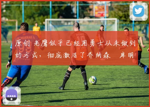 原创 老鹰似乎已经用勇士从未做到的方式,彻底激活了乔纳森・库明加