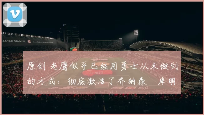 原创 老鹰似乎已经用勇士从未做到的方式，彻底激活了乔纳森・库明加