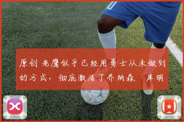 原创 老鹰似乎已经用勇士从未做到的方式,彻底激活了乔纳森・库明加