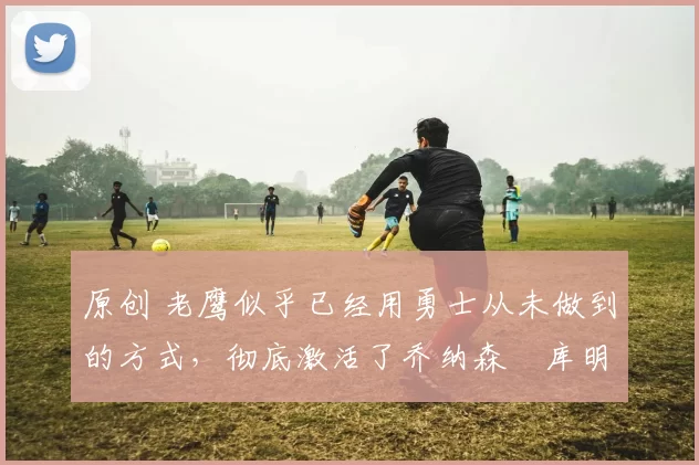 原创 老鹰似乎已经用勇士从未做到的方式，彻底激活了乔纳森・库明加