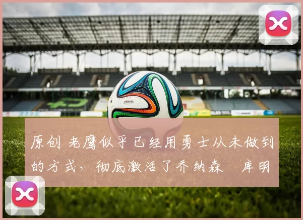 原创 老鹰似乎已经用勇士从未做到的方式,彻底激活了乔纳森・库明加