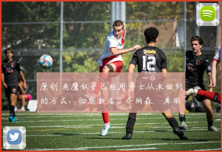 原创 老鹰似乎已经用勇士从未做到的方式,彻底激活了乔纳森・库明加