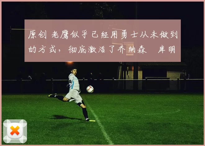 原创 老鹰似乎已经用勇士从未做到的方式，彻底激活了乔纳森・库明加